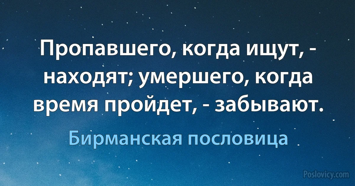 Пропавшего, когда ищут, - находят; умершего, когда время пройдет, - забывают. (Бирманская пословица)