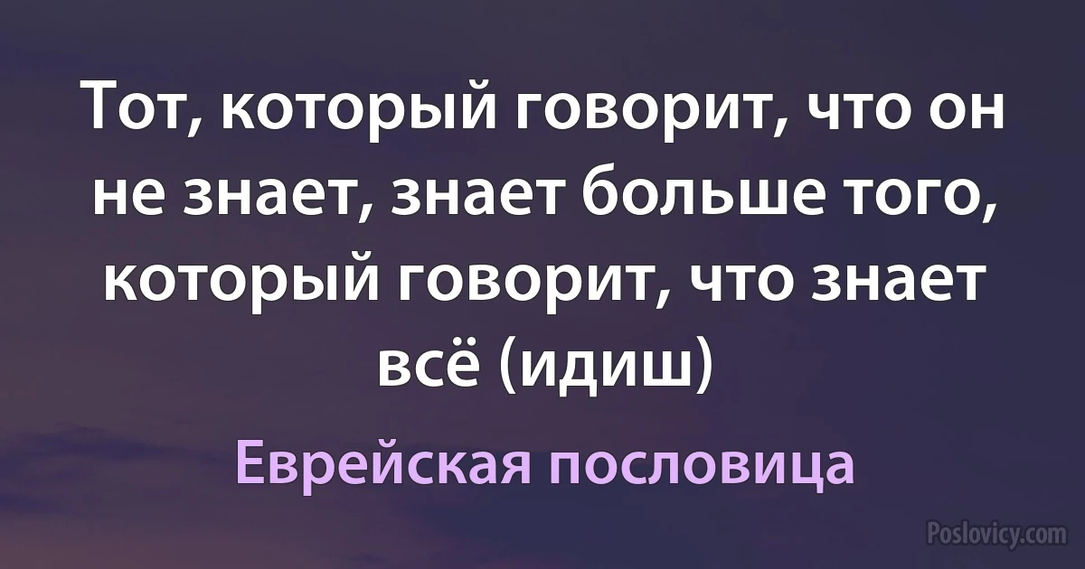 Тот, который говорит, что он не знает, знает больше того, который говорит, что знает всё (идиш) (Еврейская пословица)