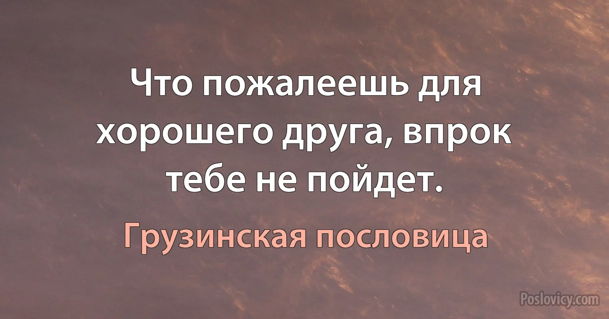 Что пожалеешь для хорошего друга, впрок тебе не пойдет. (Грузинская пословица)