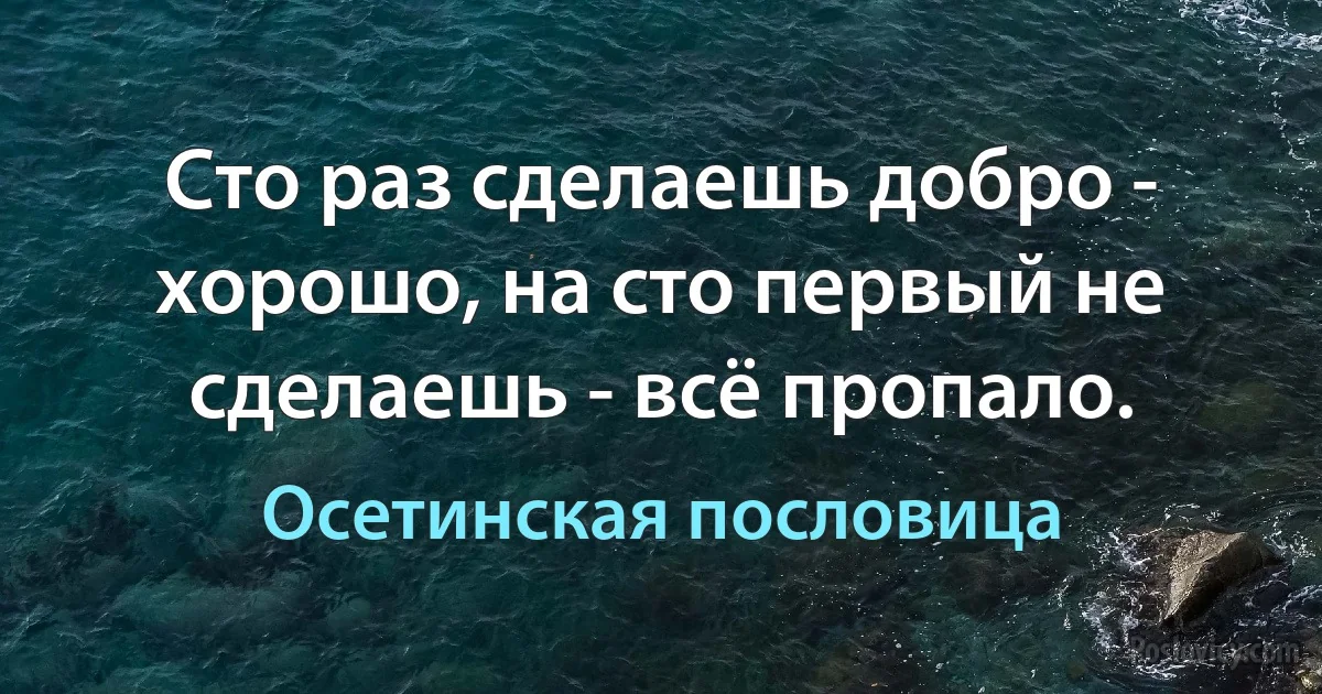 Сто раз сделаешь добро - хорошо, на сто первый не сделаешь - всё пропало. (Осетинская пословица)