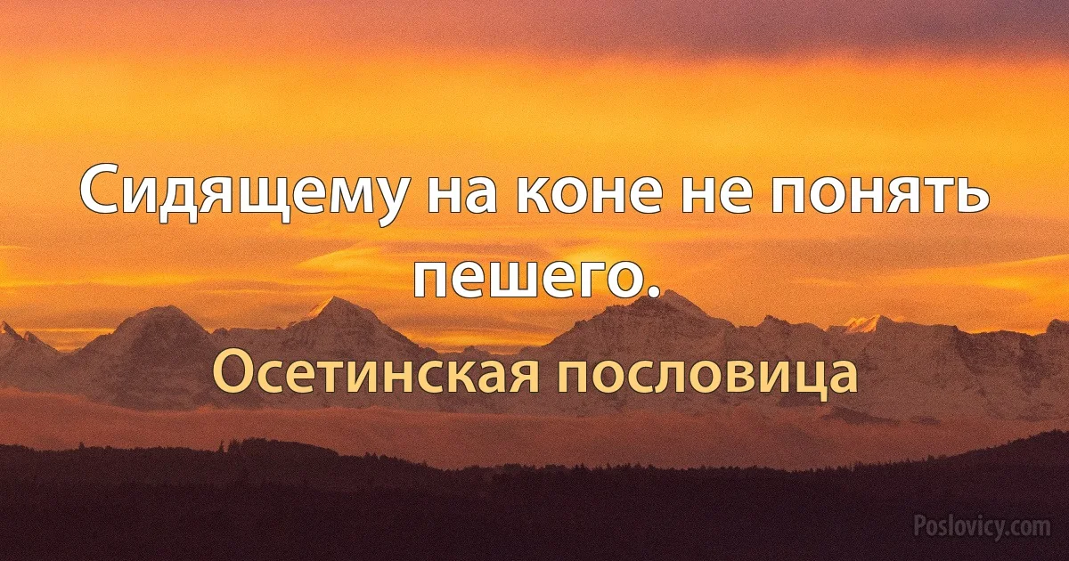 Сидящему на коне не понять пешего. (Осетинская пословица)