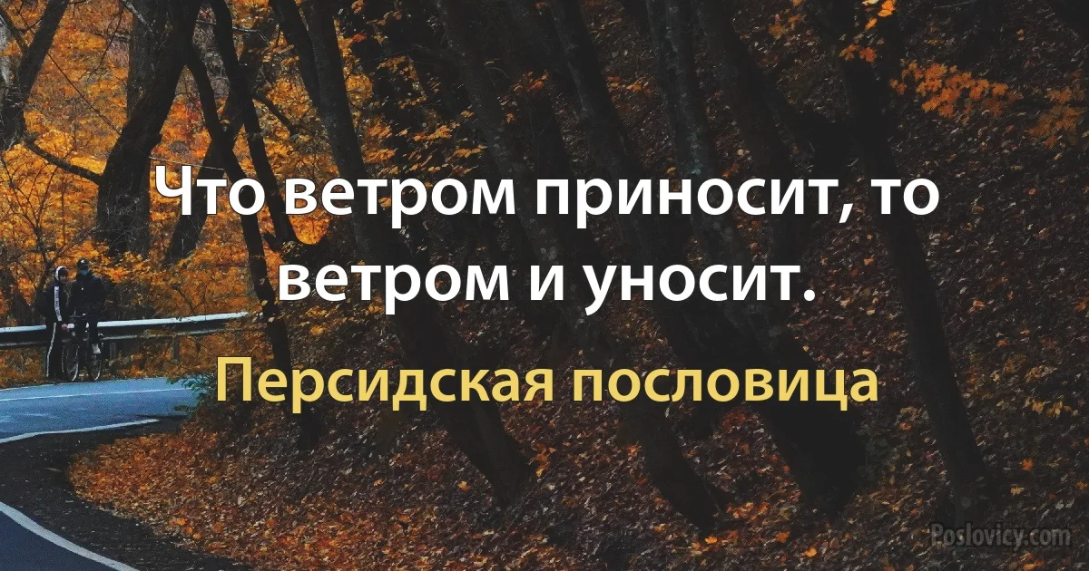 Что ветром приносит, то ветром и уносит. (Персидская пословица)