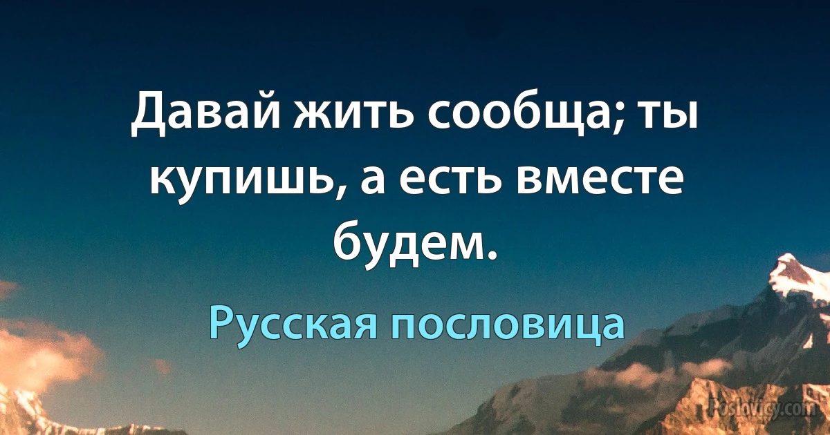 Давай жить сообща; ты купишь, а есть вместе будем. (Русская пословица)