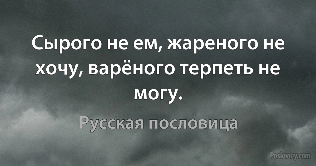 Сырого не ем, жареного не хочу, варёного терпеть не могу. (Русская пословица)