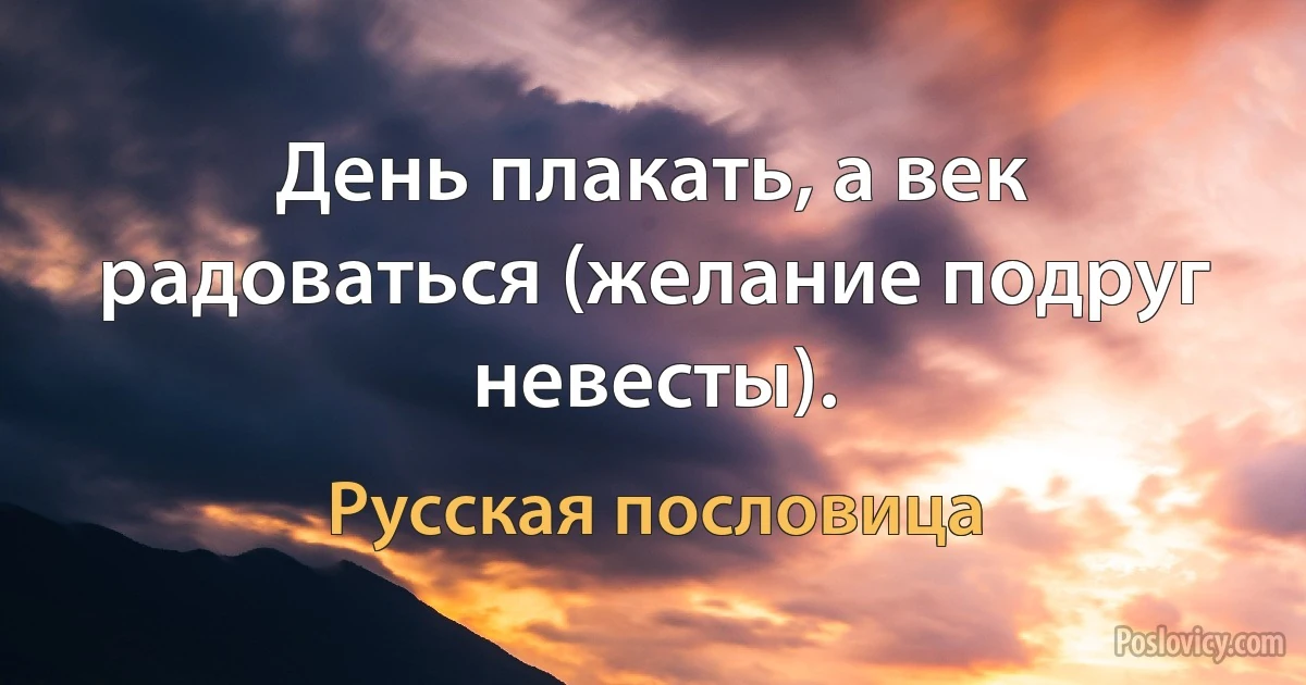 День плакать, а век радоваться (желание подруг невесты). (Русская пословица)