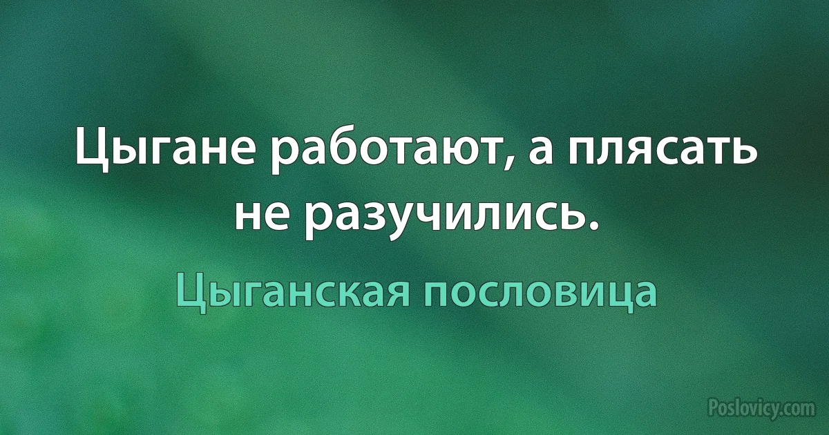 Цыгане работают, а плясать не разучились. (Цыганская пословица)