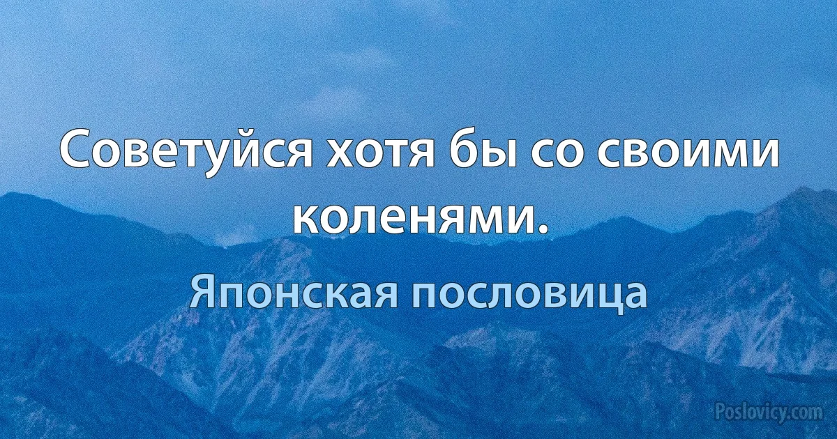 Советуйся хотя бы со своими коленями. (Японская пословица)