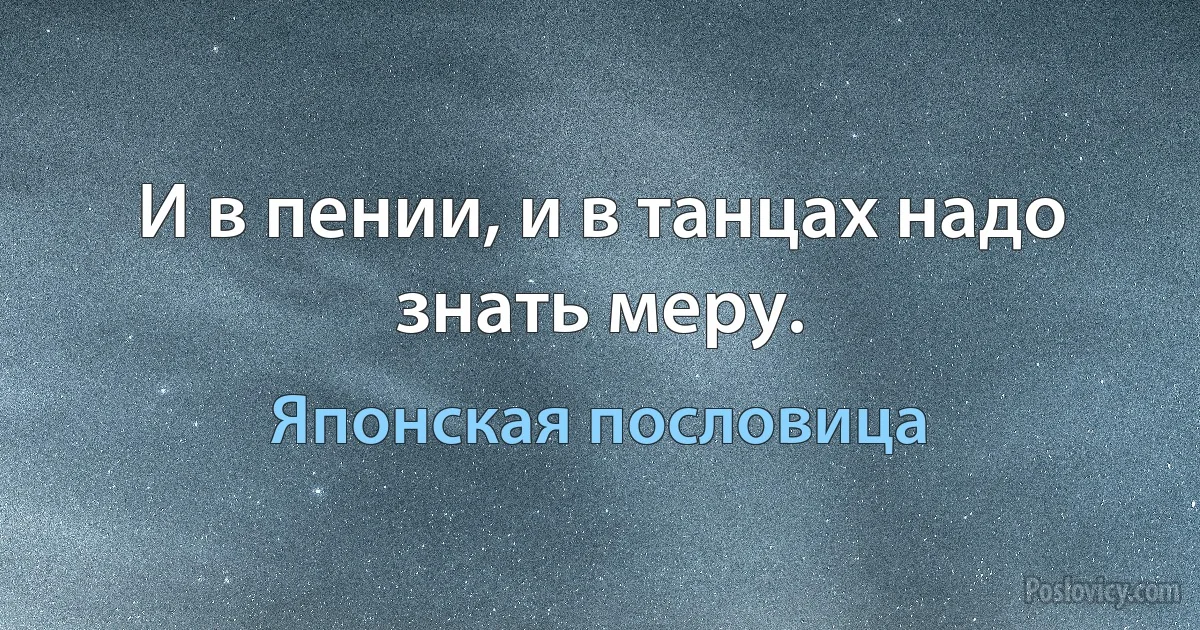 И в пении, и в танцах надо знать меру. (Японская пословица)