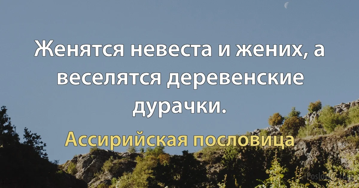 Женятся невеста и жених, а веселятся деревенские дурачки. (Ассирийская пословица)