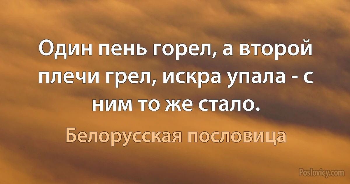 Один пень горел, а второй плечи грел, искра упала - с ним то же стало. (Белорусская пословица)