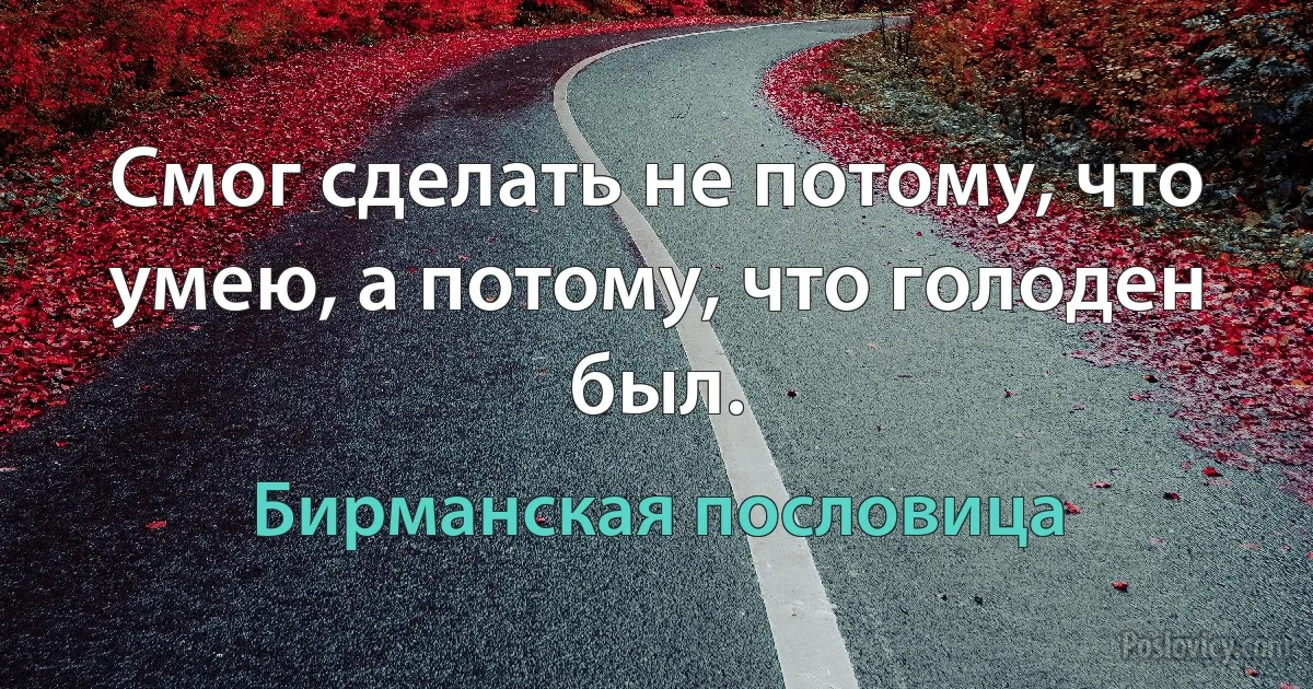 Смог сделать не потому, что умею, а потому, что голоден был. (Бирманская пословица)