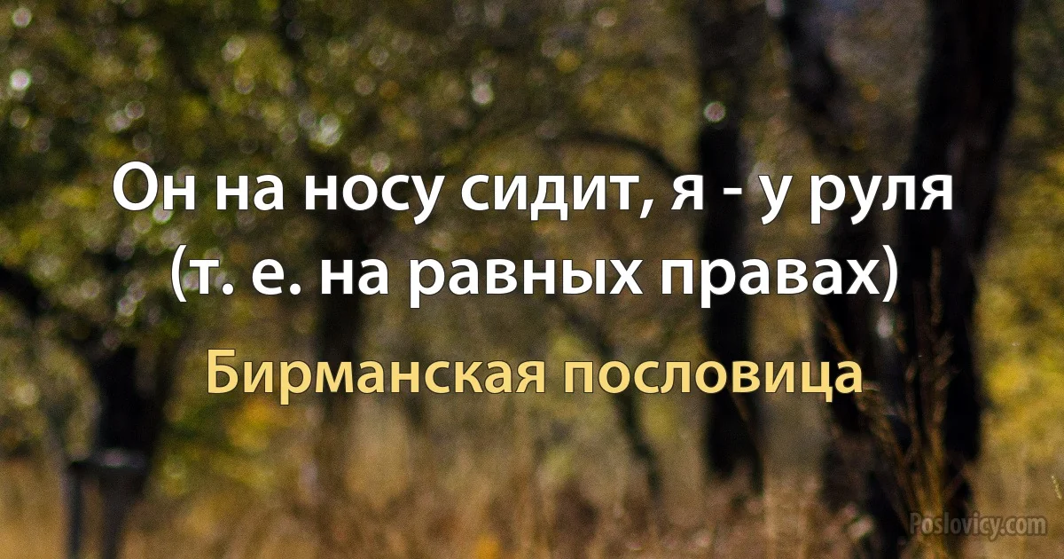 Он на носу сидит, я - у руля (т. е. на равных правах) (Бирманская пословица)