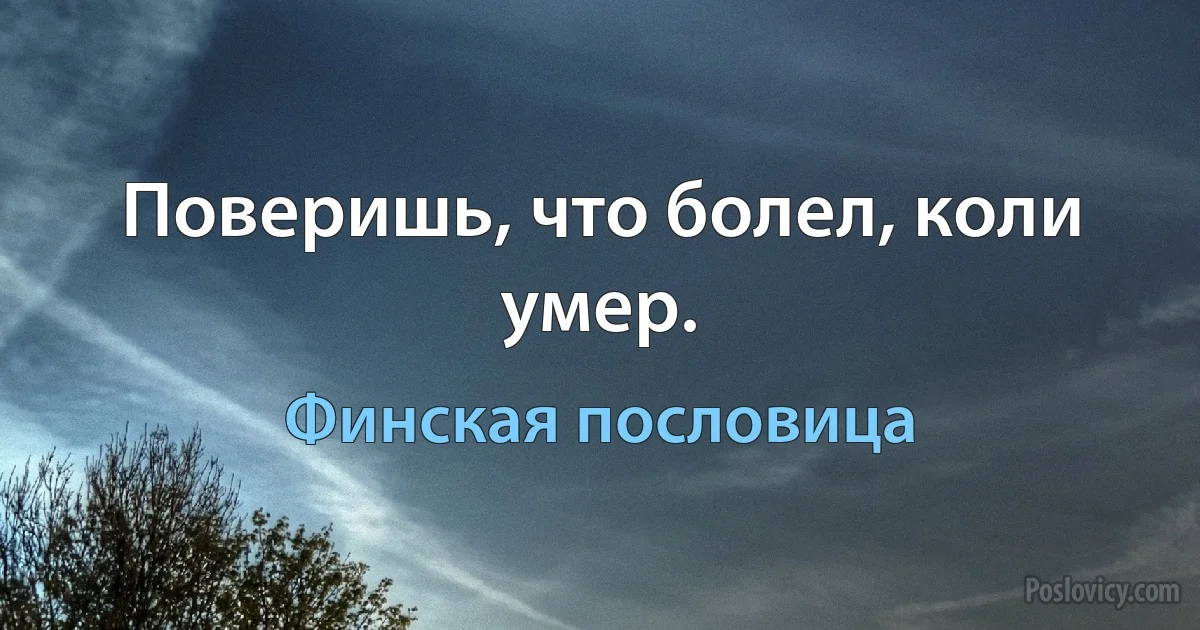 Поверишь, что болел, коли умер. (Финская пословица)