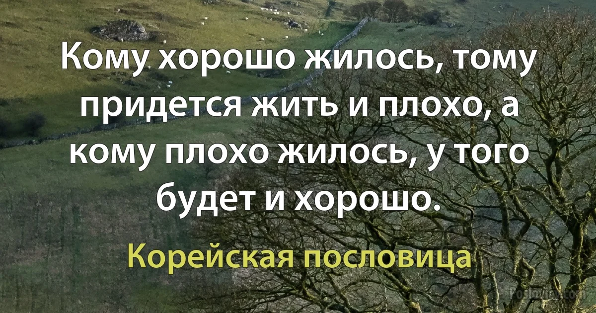 Кому хорошо жилось, тому придется жить и плохо, а кому плохо жилось, у того будет и хорошо. (Корейская пословица)