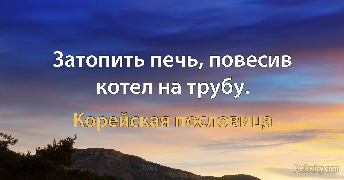 Затопить печь, повесив котел на трубу. (Корейская пословица)