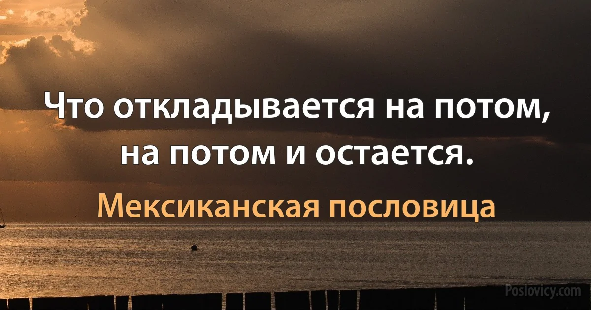 Что откладывается на потом, на потом и остается. (Мексиканская пословица)