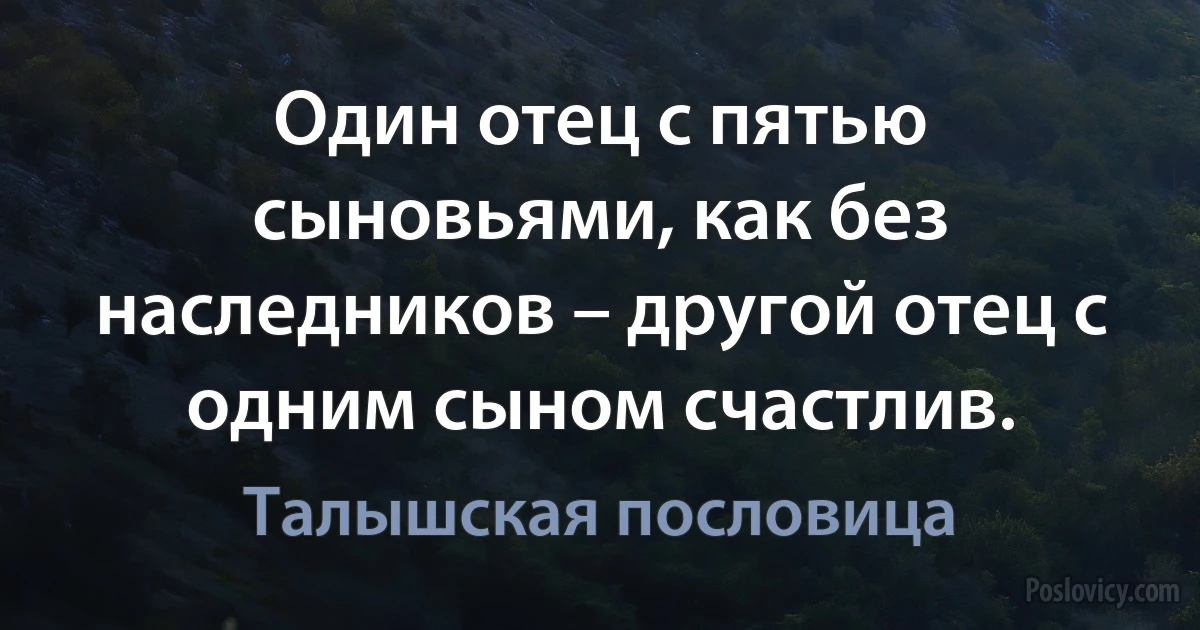 Один отец с пятью сыновьями, как без наследников – другой отец с одним сыном счастлив. (Талышская пословица)