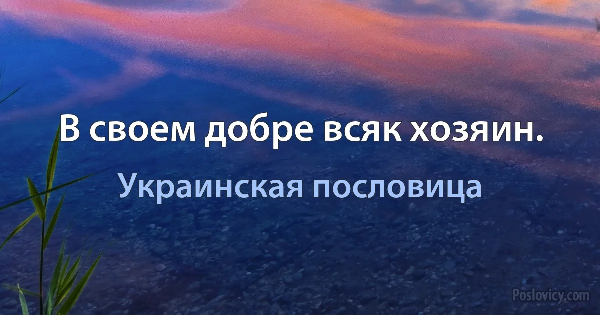 В своем добре всяк хозяин. (Украинская пословица)