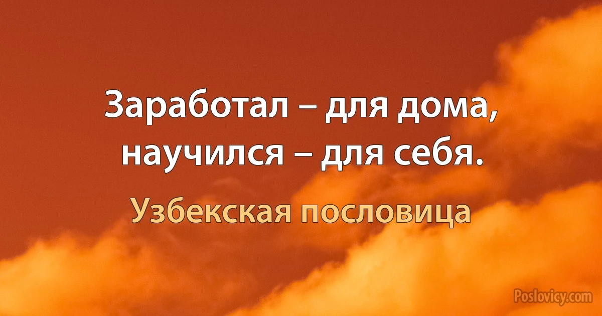 Заработал – для дома, научился – для себя. (Узбекская пословица)