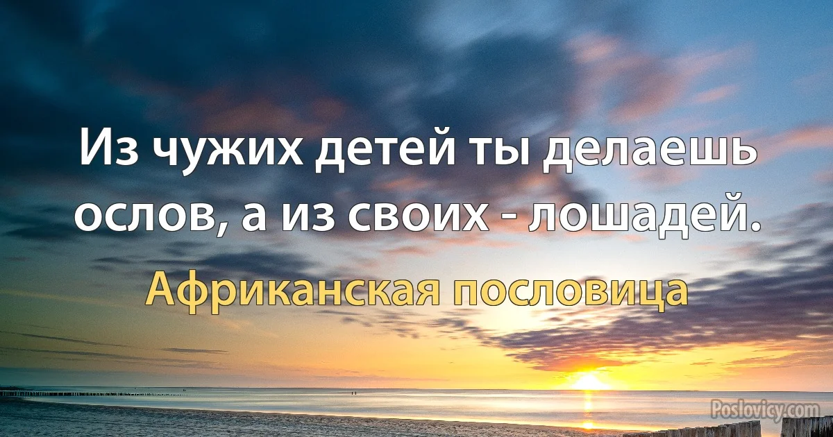 Из чужих детей ты делаешь ослов, а из своих - лошадей. (Африканская пословица)