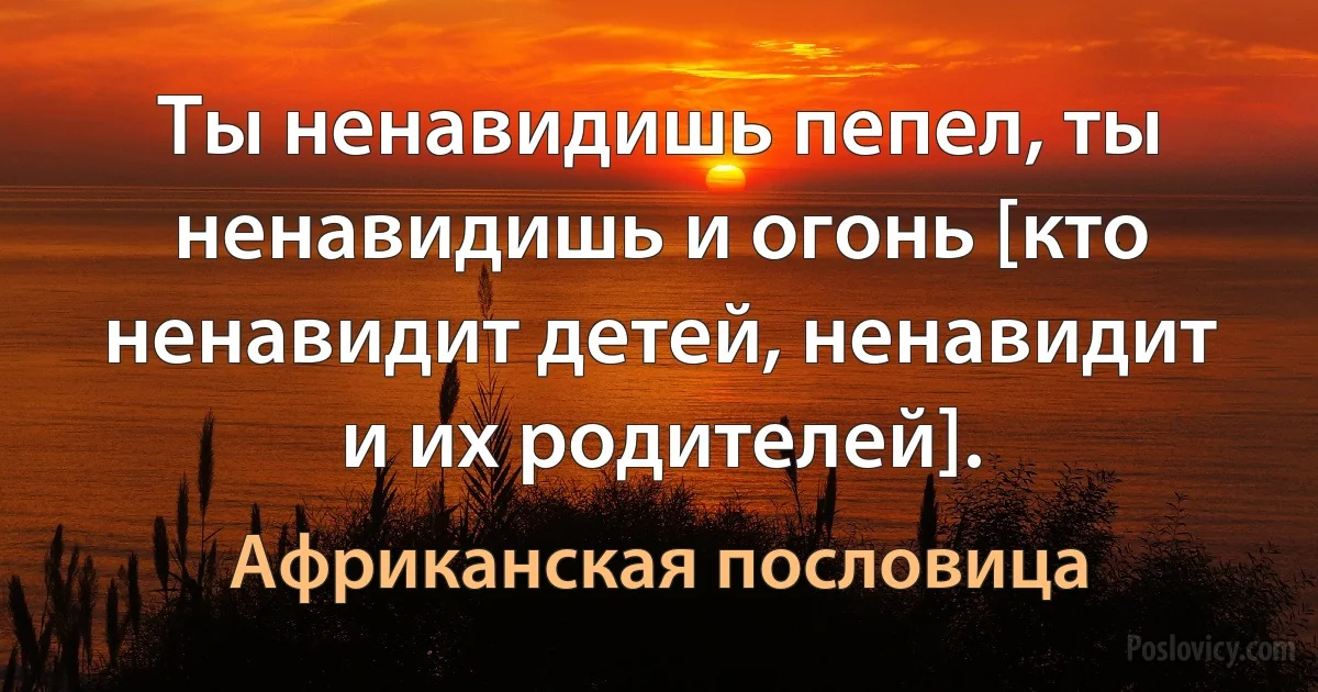 Ты ненавидишь пепел, ты ненавидишь и огонь [кто ненавидит детей, ненавидит и их родителей]. (Африканская пословица)