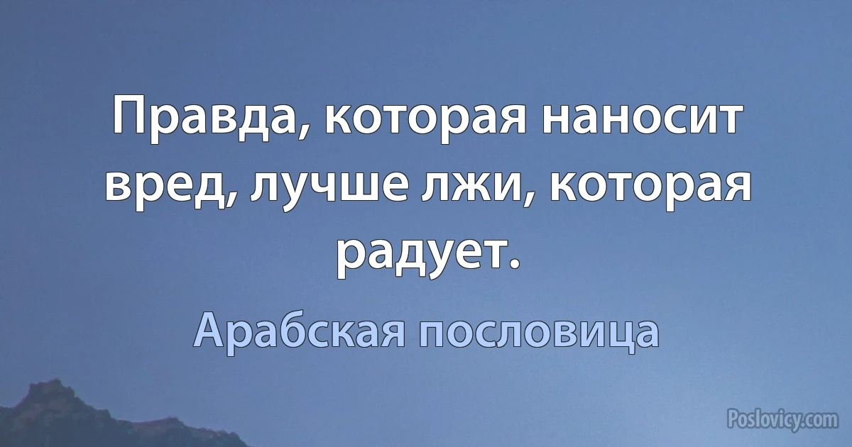 Правда, которая наносит вред, лучше лжи, которая радует. (Арабская пословица)