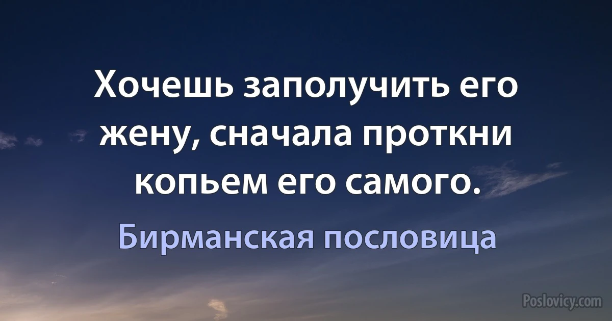 Хочешь заполучить его жену, сначала проткни копьем его самого. (Бирманская пословица)