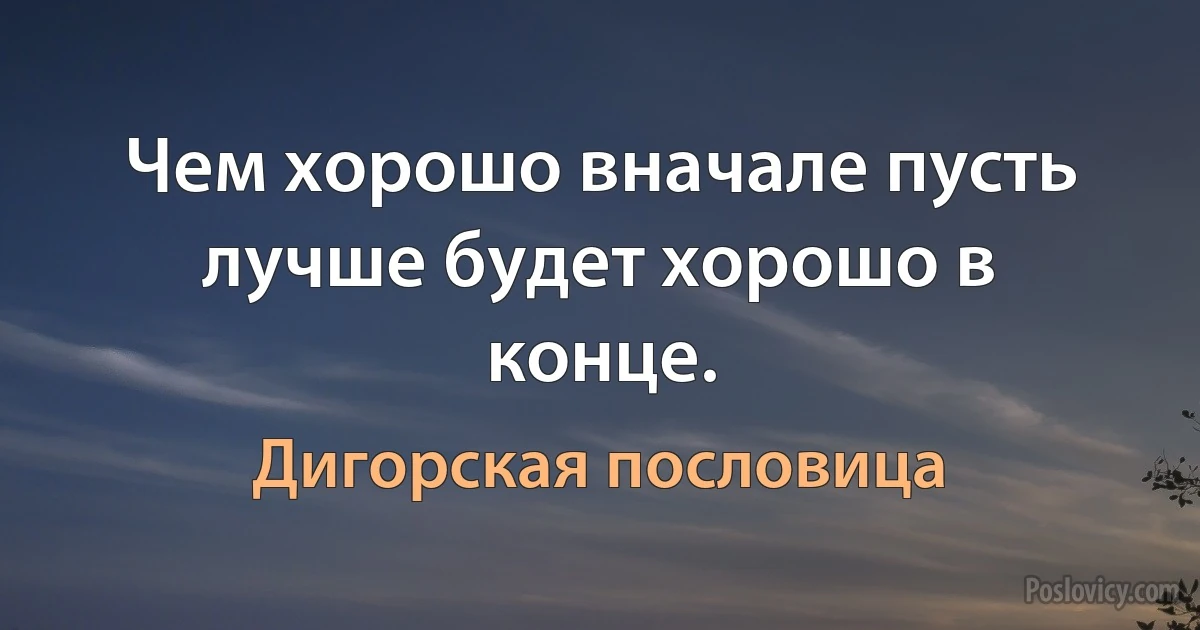 Чем хорошо вначале пусть лучше будет хорошо в конце. (Дигорская пословица)