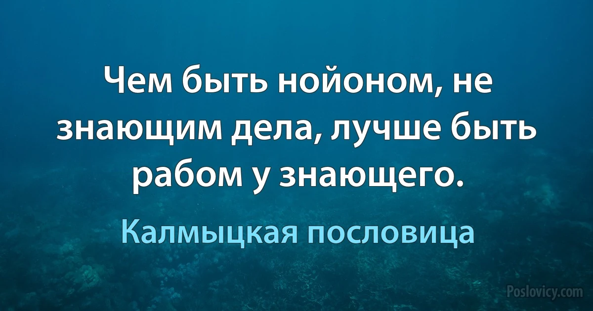 Чем быть нойоном, не знающим дела, лучше быть рабом у знающего. (Калмыцкая пословица)