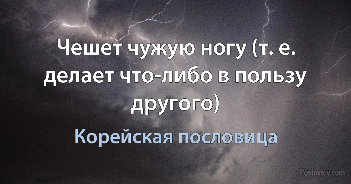 Чешет чужую ногу (т. е. делает что-либо в пользу другого) (Корейская пословица)