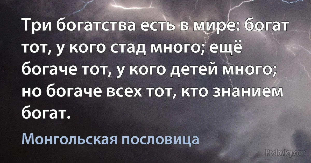 Три богатства есть в мире: богат тот, у кого стад много; ещё богаче тот, у кого детей много; но богаче всех тот, кто знанием богат. (Монгольская пословица)