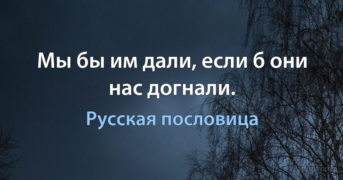 Мы бы им дали, если б они нас догнали. (Русская пословица)