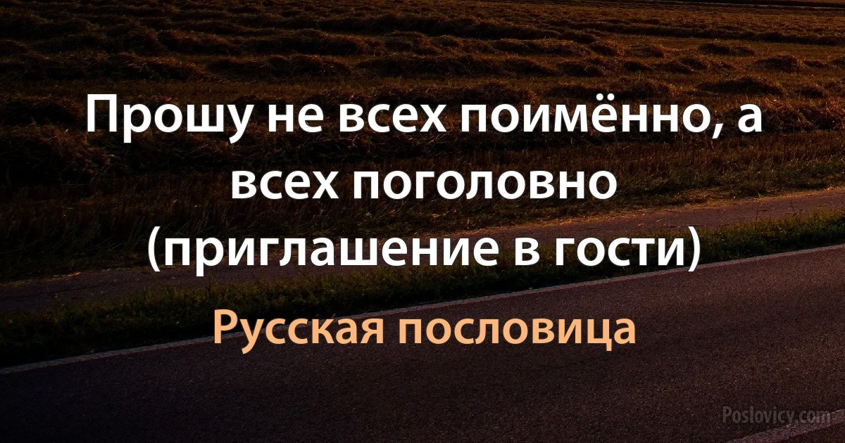 Прошу не всех поимённо, а всех поголовно (приглашение в гости) (Русская пословица)