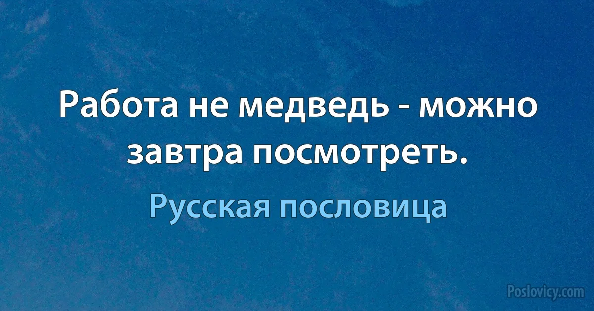 Работа не медведь - можно завтра посмотреть. (Русская пословица)