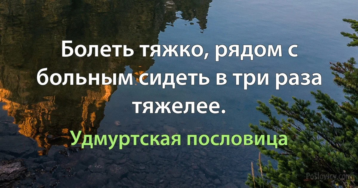 Болеть тяжко, рядом с больным сидеть в три раза тяжелее. (Удмуртская пословица)