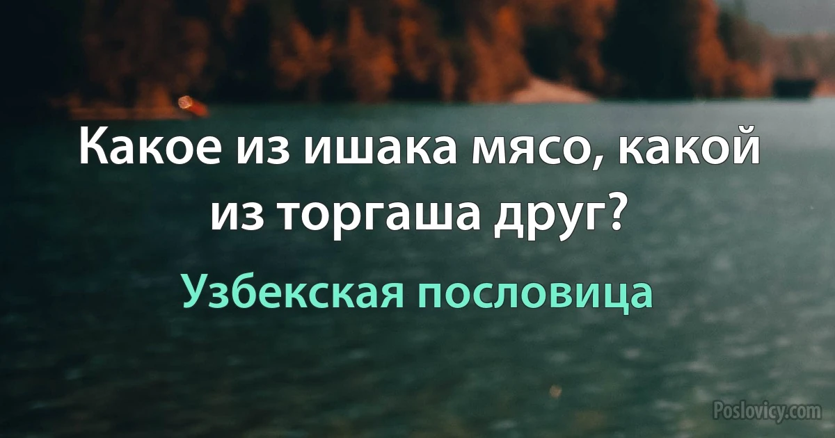 Какое из ишака мясо, какой из торгаша друг? (Узбекская пословица)