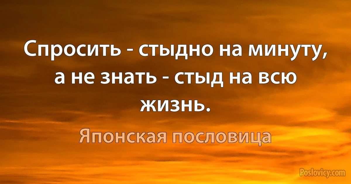 Спросить - стыдно на минуту, а не знать - стыд на всю жизнь. (Японская пословица)