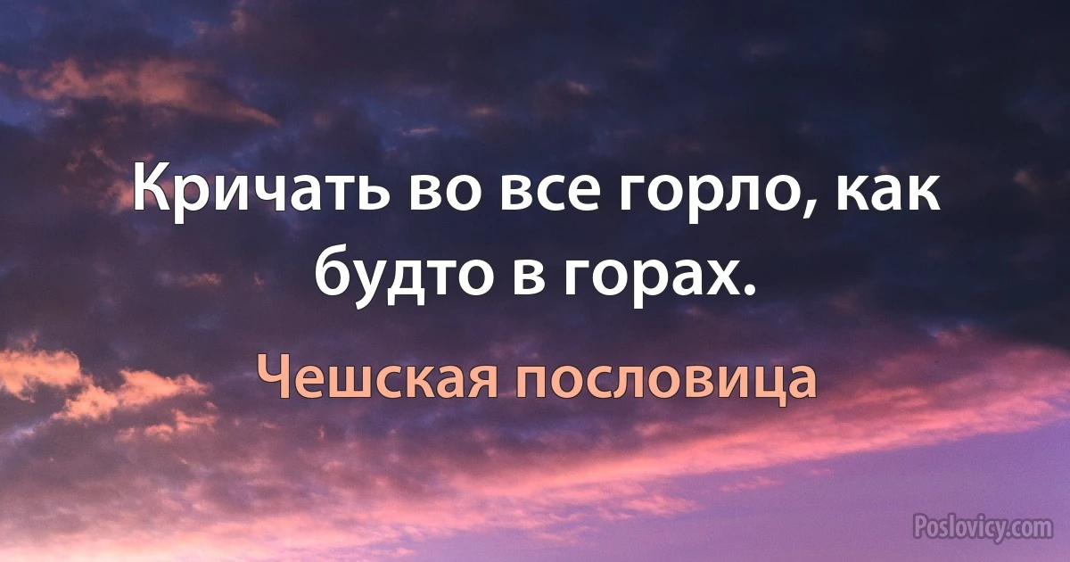 Кричать во все горло, как будто в горах. (Чешская пословица)