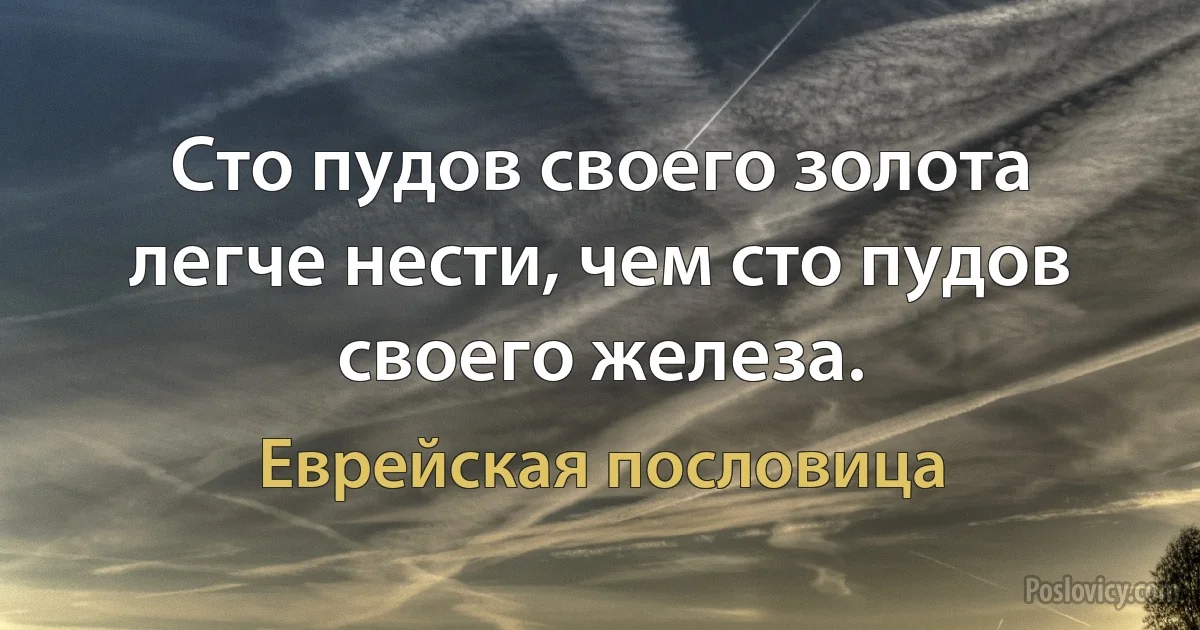 Сто пудов своего золота легче нести, чем сто пудов своего железа. (Еврейская пословица)