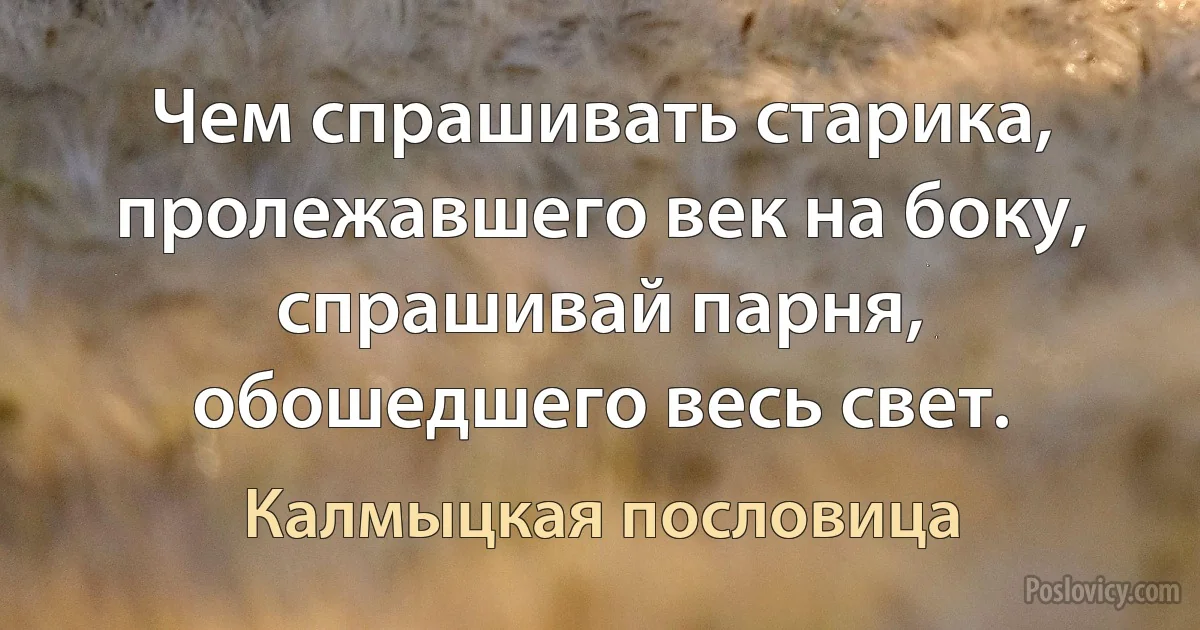 Чем спрашивать старика, пролежавшего век на боку, спрашивай парня, обошедшего весь свет. (Калмыцкая пословица)