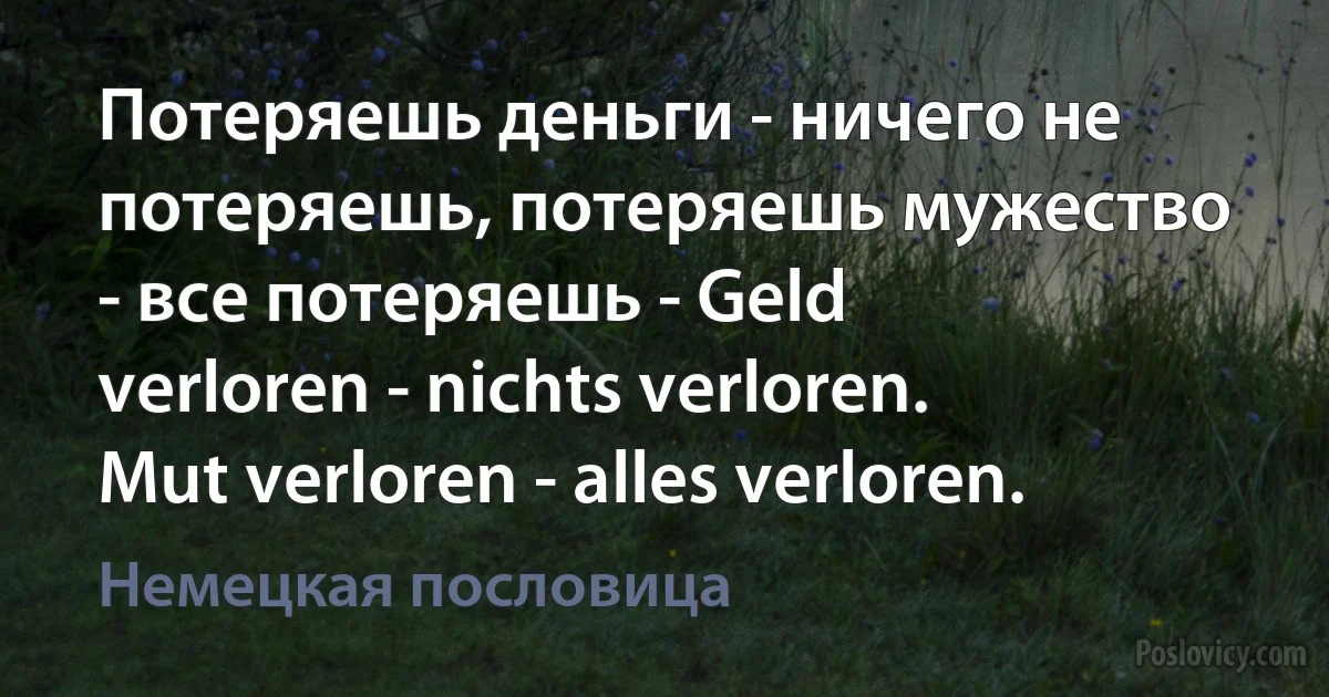 Потеряешь деньги - ничего не потеряешь, потеряешь мужество - все потеряешь - Geld verloren - nichts verloren. Mut verloren - alles verloren. (Немецкая пословица)