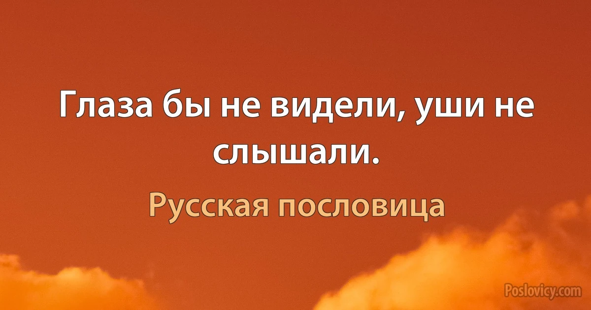 Глаза бы не видели, уши не слышали. (Русская пословица)