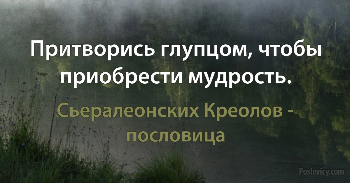 Притворись глупцом, чтобы приобрести мудрость. (Сьералеонских Креолов - пословица)