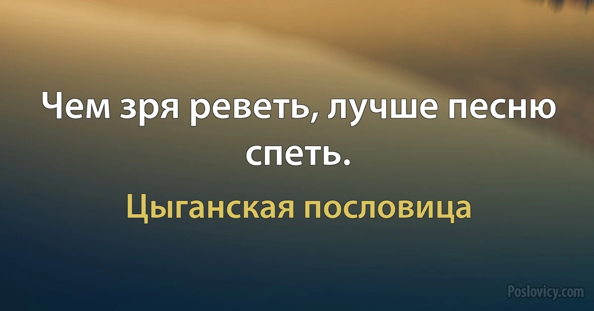 Чем зря реветь, лучше песню спеть. (Цыганская пословица)