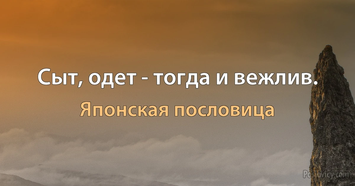 Сыт, одет - тогда и вежлив. (Японская пословица)