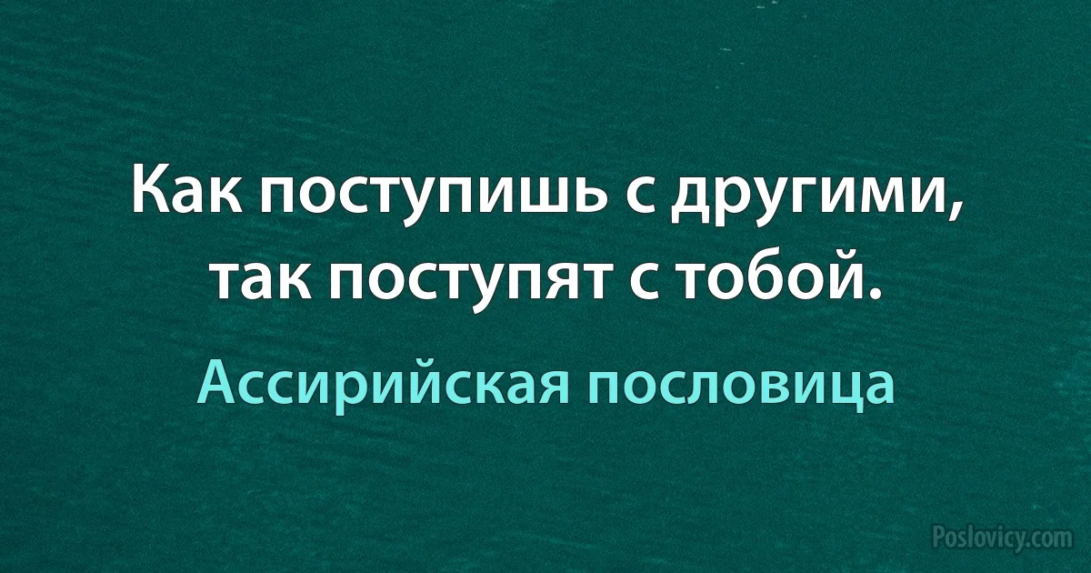 Как поступишь с другими, так поступят с тобой. (Ассирийская пословица)