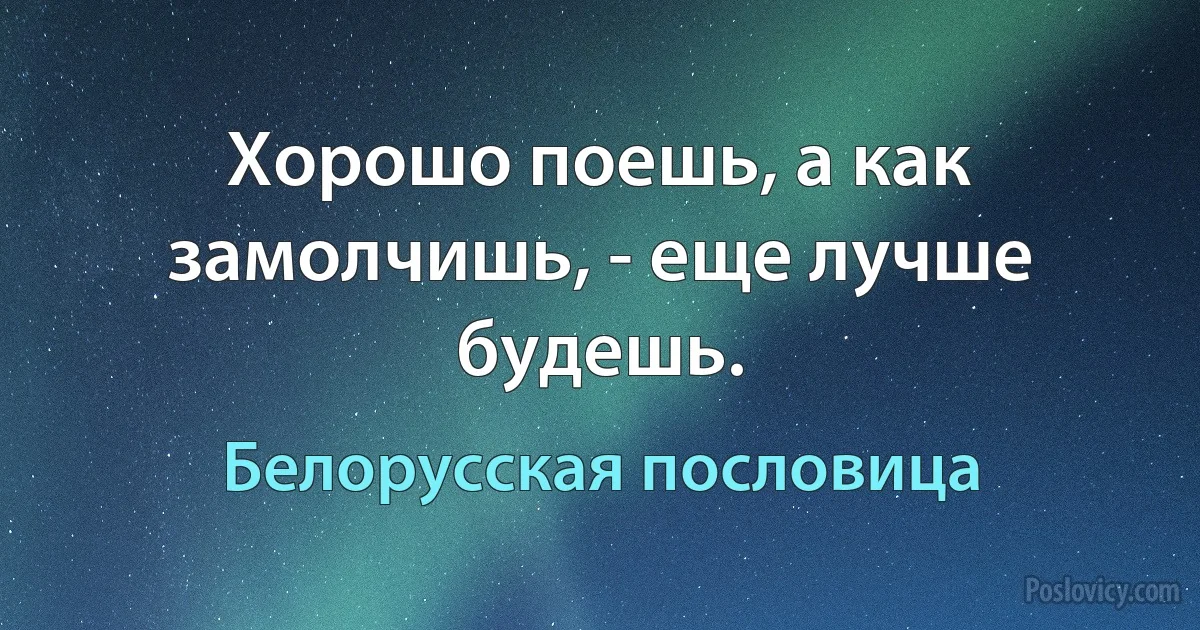 Хорошо поешь, а как замолчишь, - еще лучше будешь. (Белорусская пословица)