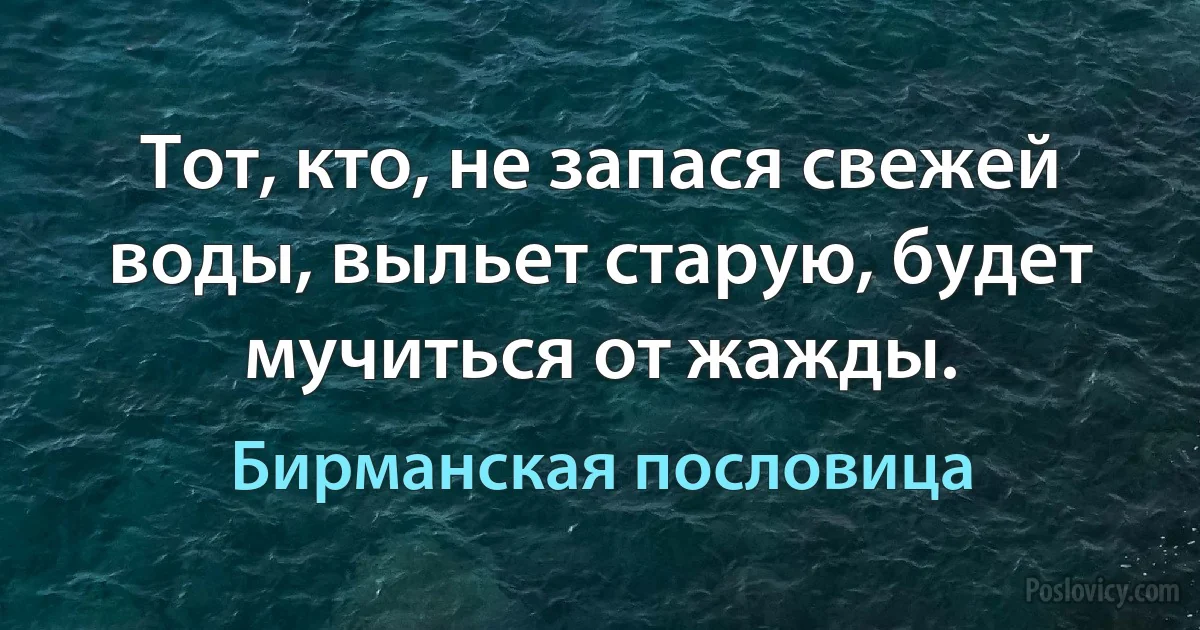 Тот, кто, не запася свежей воды, выльет старую, будет мучиться от жажды. (Бирманская пословица)