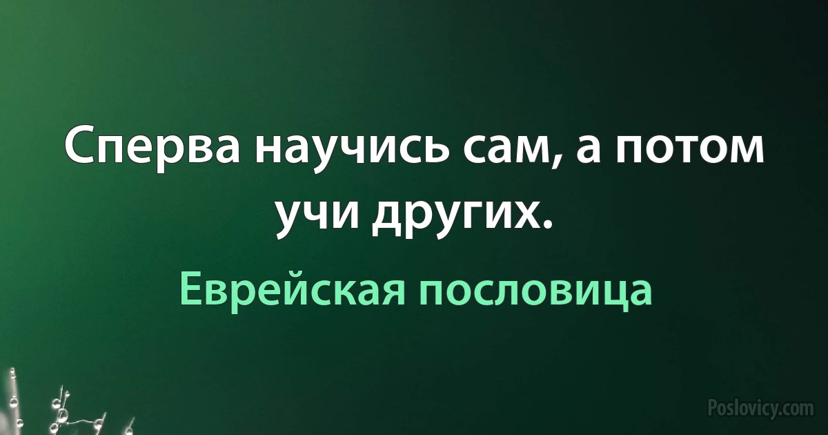 Сперва научись сам, а потом учи других. (Еврейская пословица)