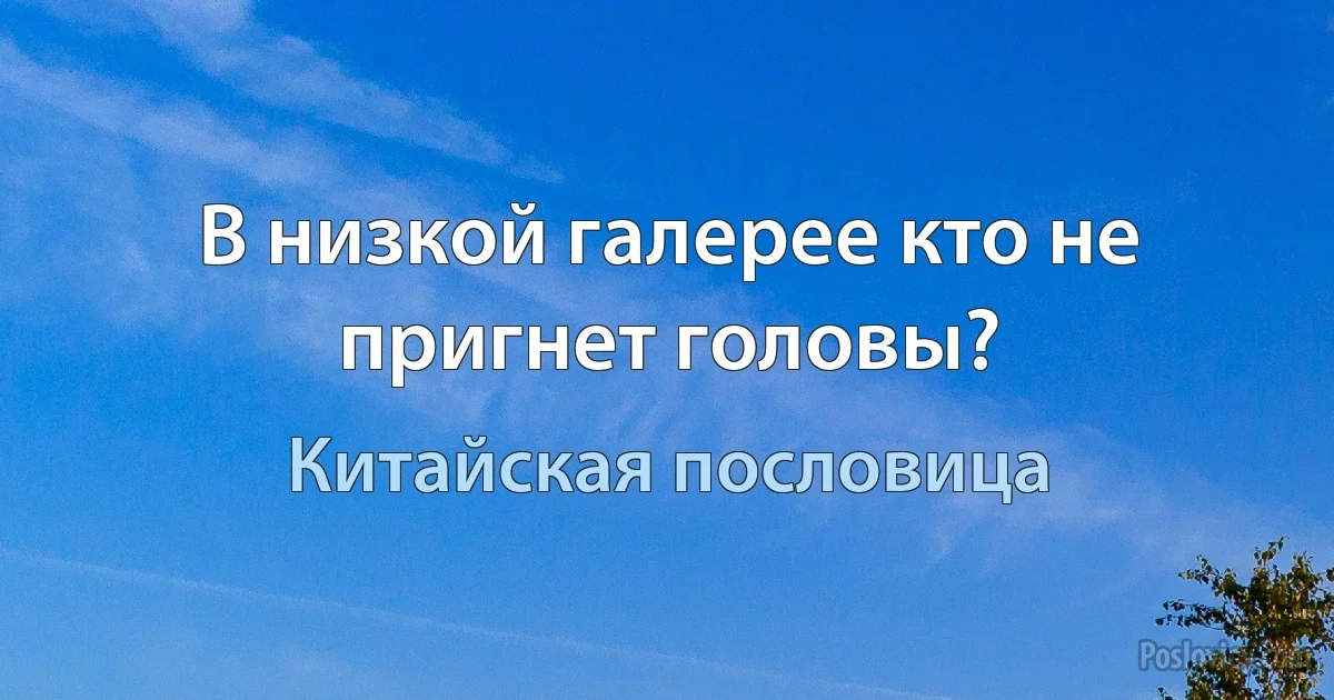 В низкой галерее кто не пригнет головы? (Китайская пословица)